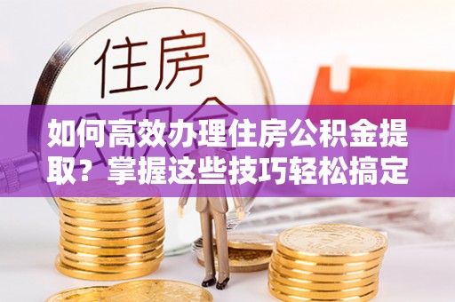 宁晋如何高效办理住房公积金提取？掌握这些技巧轻松搞定