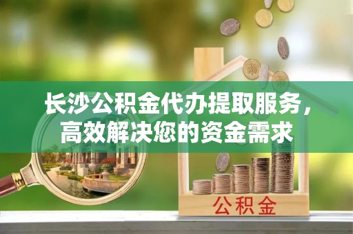 宁晋长沙公积金代办提取服务，高效解决您的资金需求
