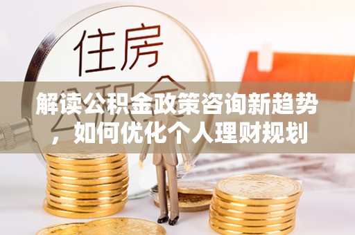 宁晋解读公积金政策咨询新趋势，如何优化个人理财规划
