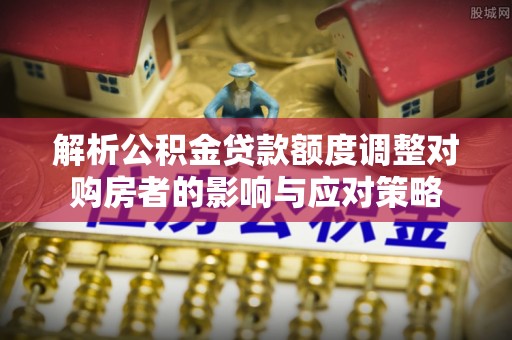 宁晋解析公积金贷款额度调整对购房者的影响与应对策略