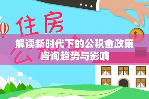 宁晋解读新时代下的公积金政策咨询趋势与影响