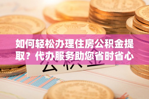 宁晋如何轻松办理住房公积金提取？代办服务助您省时省心