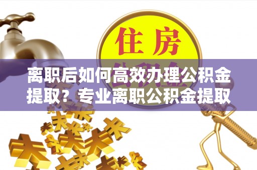 宁晋离职后如何高效办理公积金提取？专业离职公积金提取代办服务详解