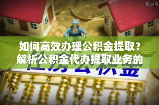 宁晋如何高效办理公积金提取？解析公积金代办提取业务的全流程