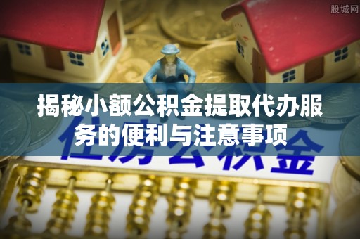 宁晋揭秘小额公积金提取代办服务的便利与注意事项
