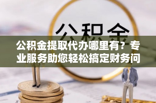宁晋公积金提取代办哪里有？专业服务助您轻松搞定财务问题