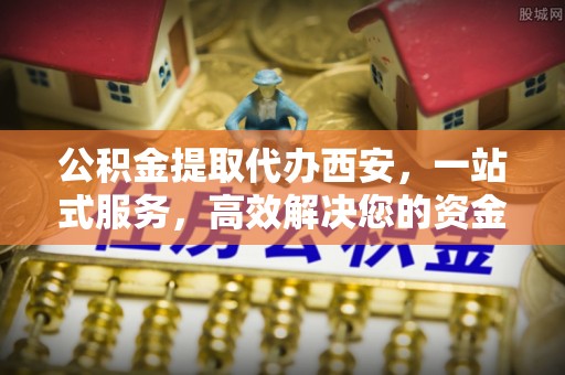 宁晋公积金提取代办西安，一站式服务，高效解决您的资金需求