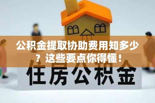 宁晋公积金提取协助费用知多少？这些要点你得懂！