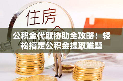 宁晋公积金代取协助全攻略！轻松搞定公积金提取难题