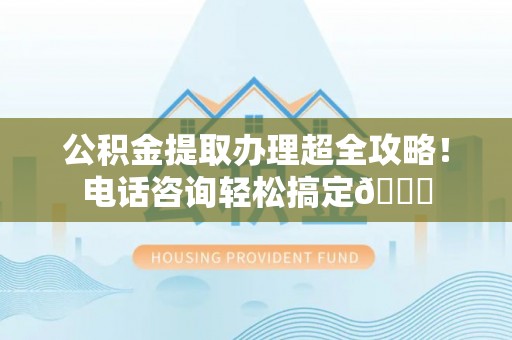 宁晋公积金提取办理超全攻略！电话咨询轻松搞定😎