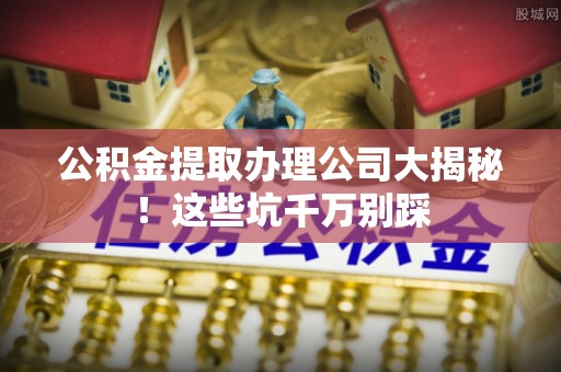 宁晋公积金提取办理公司大揭秘！这些坑千万别踩