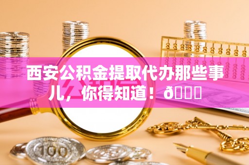 宁晋西安公积金提取代办那些事儿，你得知道！😎
