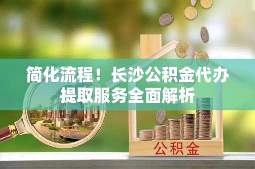 宁晋简化流程！长沙公积金代办提取服务全面解析