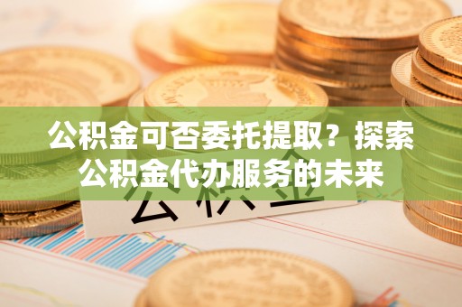 宁晋公积金可否委托提取？探索公积金代办服务的未来